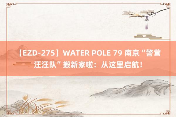 【EZD-275】WATER POLE 79 南京“警营汪汪队”搬新家啦：从这里启航！