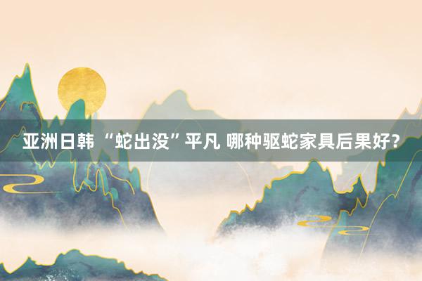 亚洲日韩 “蛇出没”平凡 哪种驱蛇家具后果好？