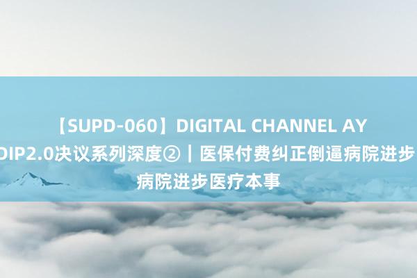 【SUPD-060】DIGITAL CHANNEL AYA DRG/DIP2.0决议系列深度②｜医保付费纠正倒逼病院进步医疗本事