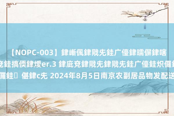 【NOPC-003】銉嶃偑銉戙兂銈广儓銉曘偋銉嗐偅銉冦偡銉ャ儫銉ャ兗銈搞偄銉燰er.3 銉庛兗銉戙兂銉戙兂銈广儓銈炽儸銈偡銉с兂 2024年8月5日南京农副居品物发配送中心有限公司价钱行情