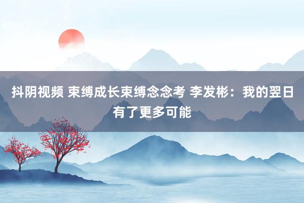 抖阴视频 束缚成长束缚念念考 李发彬：我的翌日有了更多可能