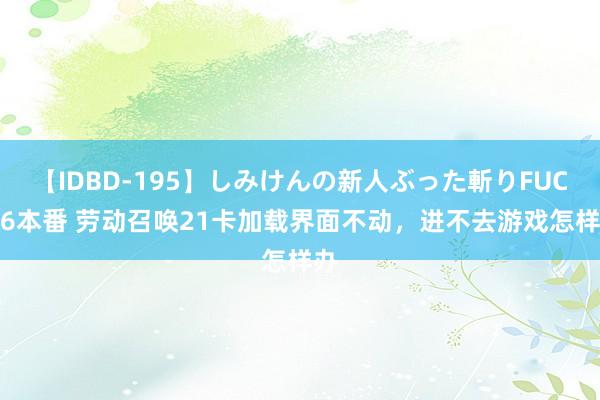 【IDBD-195】しみけんの新人ぶった斬りFUCK 6本番 劳动召唤21卡加载界面不动，进不去游戏怎样办