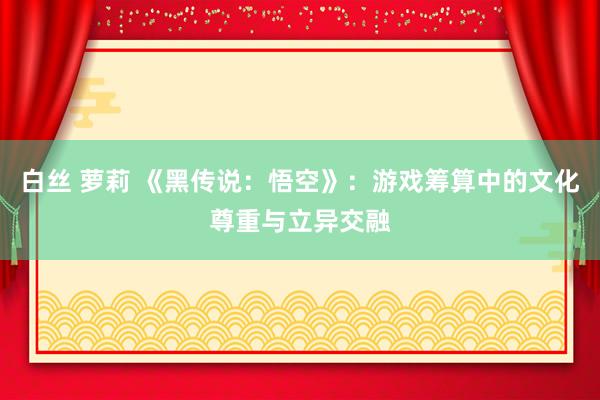 白丝 萝莉 《黑传说：悟空》：游戏筹算中的文化尊重与立异交融