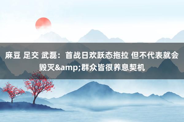 麻豆 足交 武磊：首战日欢跃态拖拉 但不代表就会毁灭&群众皆很养息契机