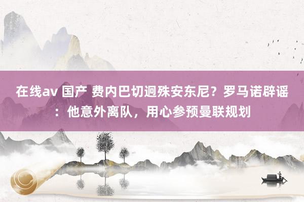 在线av 国产 费内巴切迥殊安东尼？罗马诺辟谣：他意外离队，用心参预曼联规划
