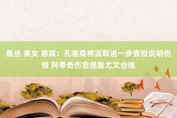 黑丝 美女 意媒：孔塞桑将汲取进一步查验说明伤情 阿季奇伤愈规复尤文合练