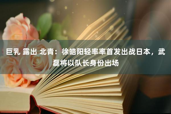 巨乳 露出 北青：徐皓阳轻率率首发出战日本，武磊将以队长身份出场