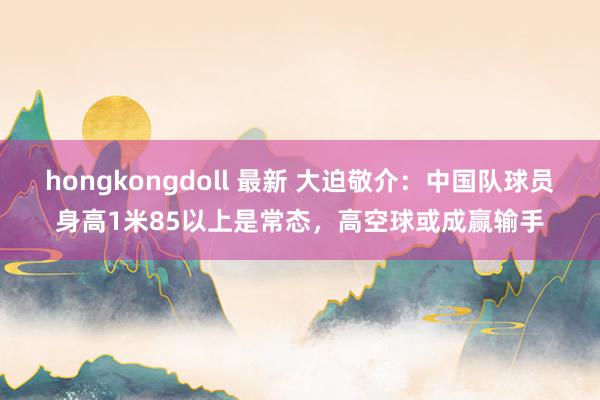 hongkongdoll 最新 大迫敬介：中国队球员身高1米85以上是常态，高空球或成赢输手
