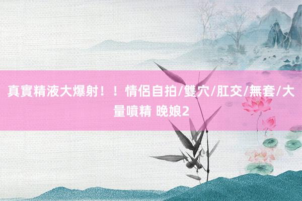 真實精液大爆射!!情侶自拍/雙穴/肛交/無套/大量噴精 晚娘2