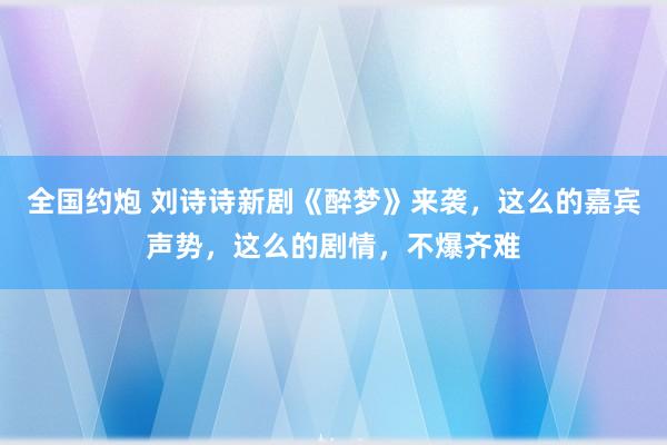全国约炮 刘诗诗新剧《醉梦》来袭，这么的嘉宾声势，这么的剧情，不爆齐难