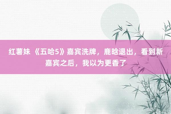 红薯妹 《五哈5》嘉宾洗牌，鹿晗退出，看到新嘉宾之后，我以为更香了