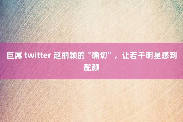 巨屌 twitter 赵丽颖的“确切”，让若干明星感到酡颜