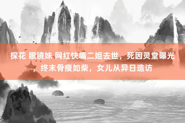 探花 眼镜妹 网红快嘴二姐去世，死因灵堂曝光，终末骨瘦如柴，女儿从异日造访