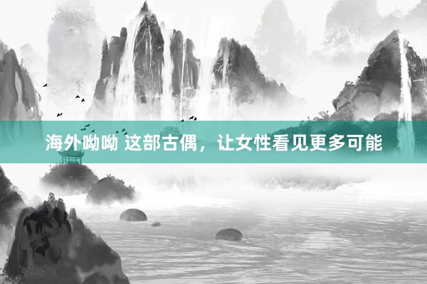 海外呦呦 这部古偶，让女性看见更多可能
