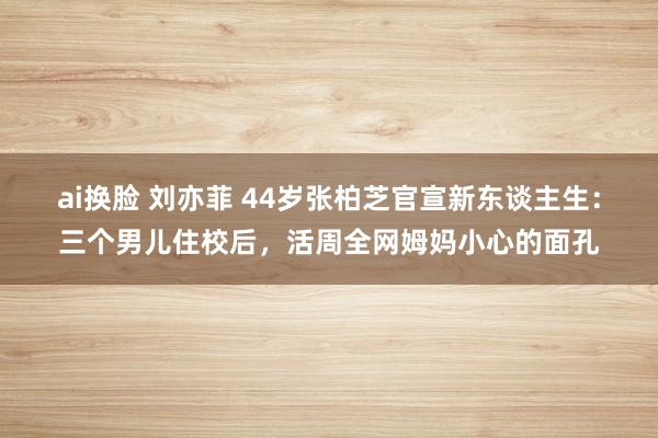 ai换脸 刘亦菲 44岁张柏芝官宣新东谈主生：三个男儿住校后，活周全网姆妈小心的面孔