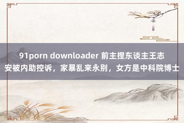 91porn downloader 前主捏东谈主王志安被内助控诉，家暴乱来永别，女方是中科院博士