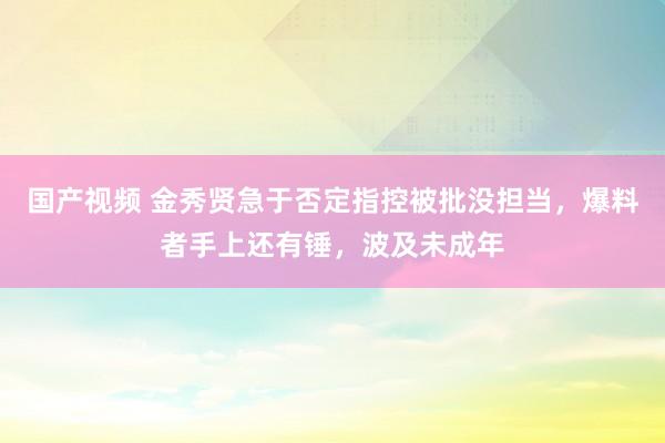 国产视频 金秀贤急于否定指控被批没担当，爆料者手上还有锤，波及未成年