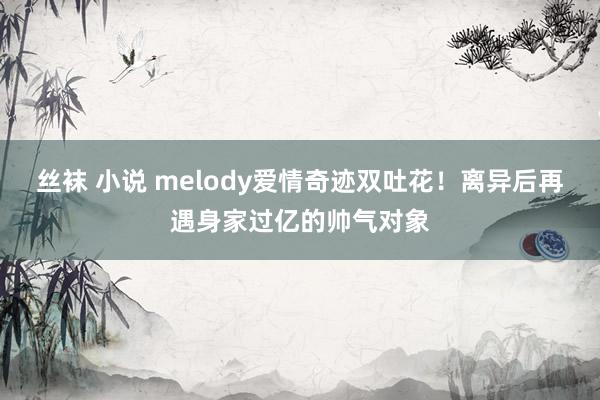 丝袜 小说 melody爱情奇迹双吐花！离异后再遇身家过亿的帅气对象