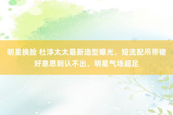 明星换脸 杜淳太太最新造型曝光，短流配吊带裙好意思到认不出，明星气场超足