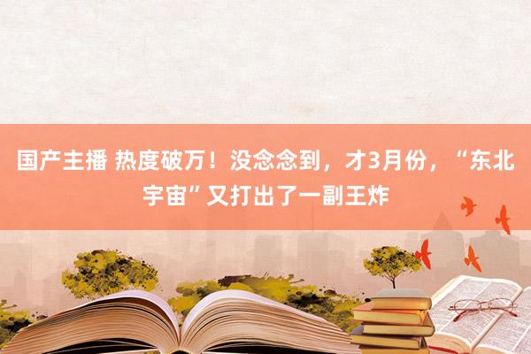 国产主播 热度破万！没念念到，才3月份，“东北宇宙”又打出了一副王炸
