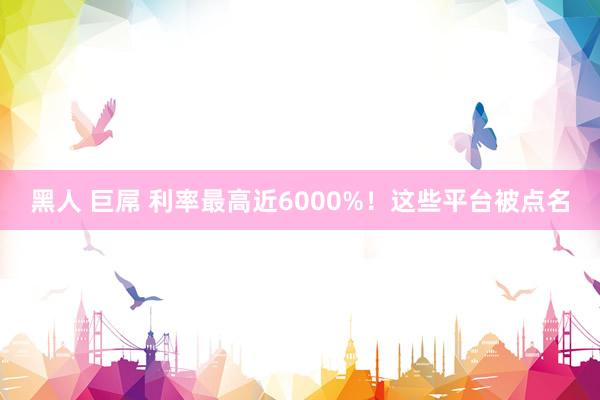 黑人 巨屌 利率最高近6000%！这些平台被点名