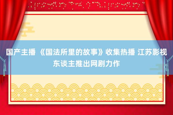国产主播 《国法所里的故事》收集热播 江苏影视东谈主推出网剧力作