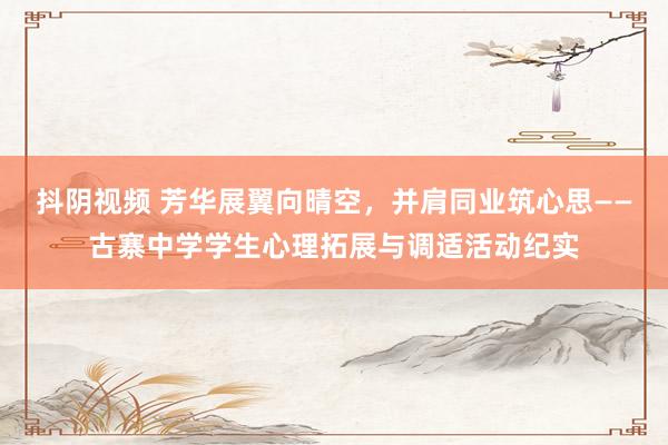 抖阴视频 芳华展翼向晴空，并肩同业筑心思——古寨中学学生心理拓展与调适活动纪实