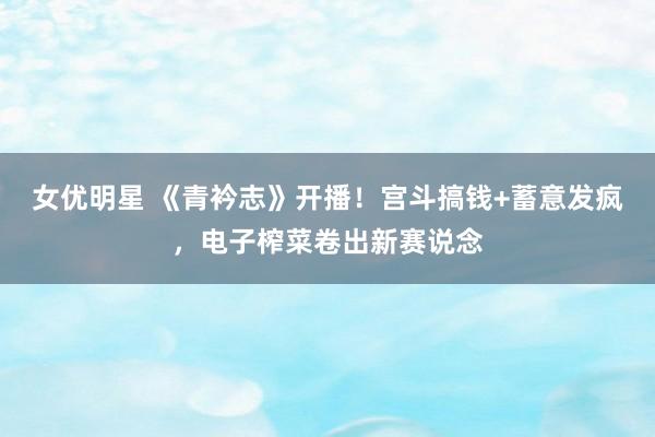 女优明星 《青衿志》开播！宫斗搞钱+蓄意发疯，电子榨菜卷出新赛说念