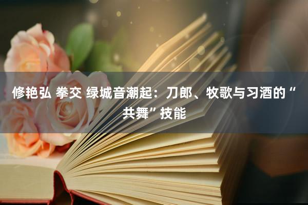 修艳弘 拳交 绿城音潮起：刀郎、牧歌与习酒的“共舞”技能