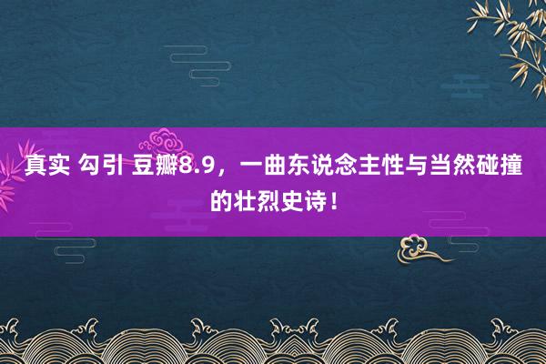 真实 勾引 豆瓣8.9，一曲东说念主性与当然碰撞的壮烈史诗！