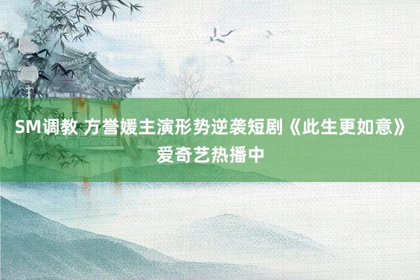 SM调教 方誉媛主演形势逆袭短剧《此生更如意》爱奇艺热播中