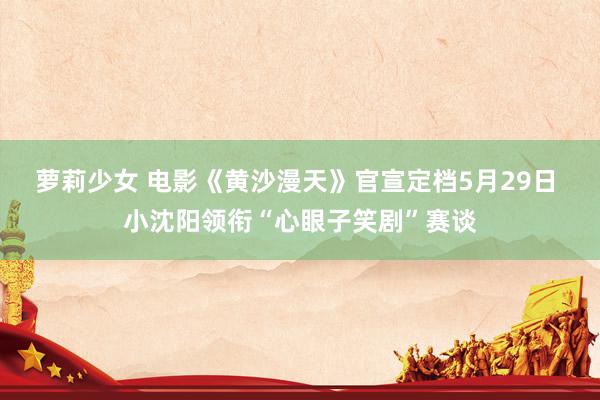萝莉少女 电影《黄沙漫天》官宣定档5月29日 小沈阳领衔“心眼子笑剧”赛谈