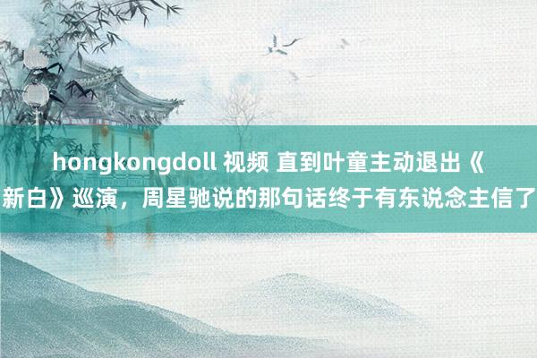 hongkongdoll 视频 直到叶童主动退出《新白》巡演，周星驰说的那句话终于有东说念主信了