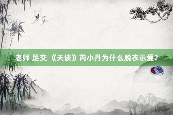 老师 足交 《天谈》芮小丹为什么脱衣示爱？