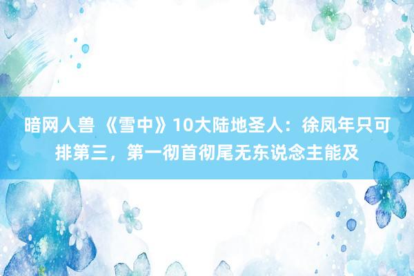 暗网人兽 《雪中》10大陆地圣人：徐凤年只可排第三，第一彻首彻尾无东说念主能及
