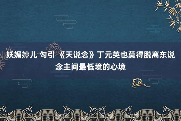 妖媚婷儿 勾引 《天说念》丁元英也莫得脱离东说念主间最低境的心境