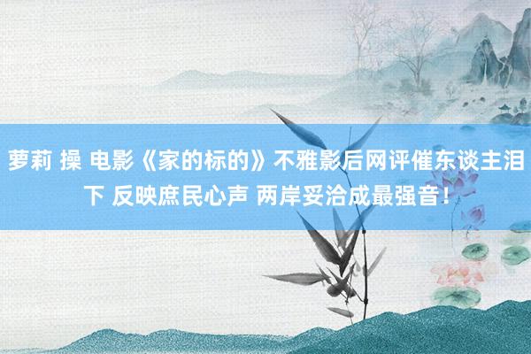萝莉 操 电影《家的标的》不雅影后网评催东谈主泪下 反映庶民心声 两岸妥洽成最强音！