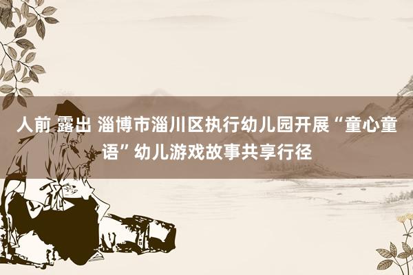 人前 露出 淄博市淄川区执行幼儿园开展“童心童语”幼儿游戏故事共享行径