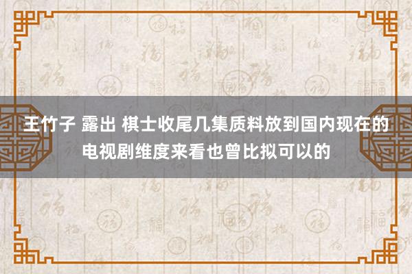 王竹子 露出 棋士收尾几集质料放到国内现在的电视剧维度来看也曾比拟可以的