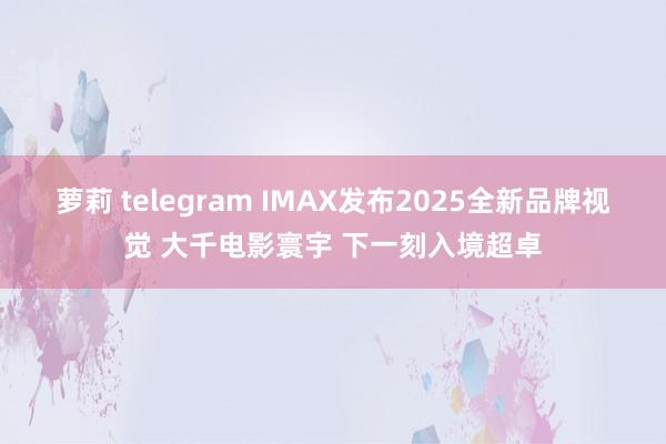 萝莉 telegram IMAX发布2025全新品牌视觉 大千电影寰宇 下一刻入境超卓