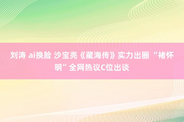 刘涛 ai换脸 沙宝亮《藏海传》实力出圈 “褚怀明”全网热议C位出谈