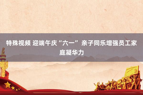 特殊视频 迎端午庆“六一” 亲子同乐增强员工家庭凝华力