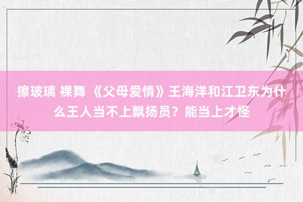 擦玻璃 裸舞 《父母爱情》王海洋和江卫东为什么王人当不上飘扬员？能当上才怪