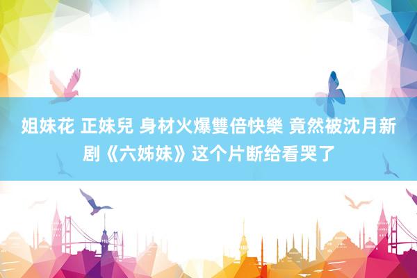 姐妹花 正妹兒 身材火爆雙倍快樂 竟然被沈月新剧《六姊妹》这个片断给看哭了