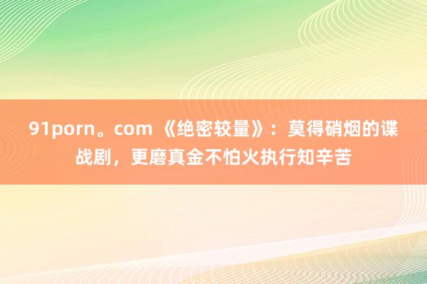 91porn。com 《绝密较量》：莫得硝烟的谍战剧，更磨真金不怕火执行知辛苦