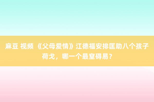 麻豆 视频 《父母爱情》江德福安排匡助八个孩子荷戈，哪一个最窒碍易？