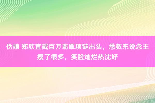 伪娘 郑欣宜戴百万翡翠项链出头，悉数东说念主瘦了很多，笑脸灿烂热沈好