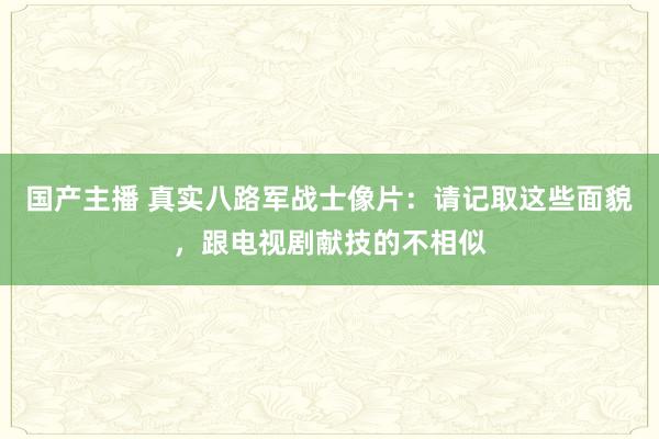 国产主播 真实八路军战士像片：请记取这些面貌，跟电视剧献技的不相似