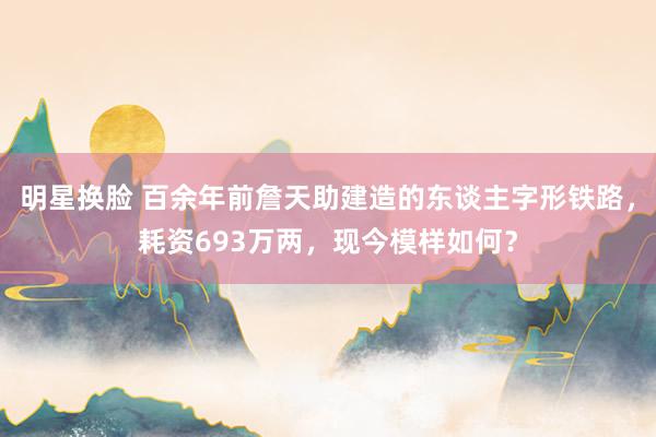 明星换脸 百余年前詹天助建造的东谈主字形铁路，耗资693万两，现今模样如何？