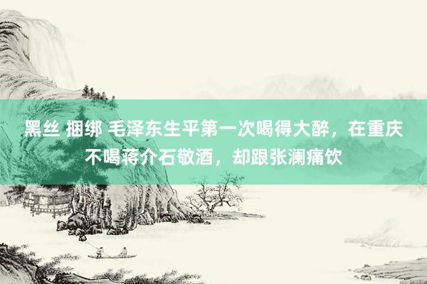 黑丝 捆绑 毛泽东生平第一次喝得大醉，在重庆不喝蒋介石敬酒，却跟张澜痛饮